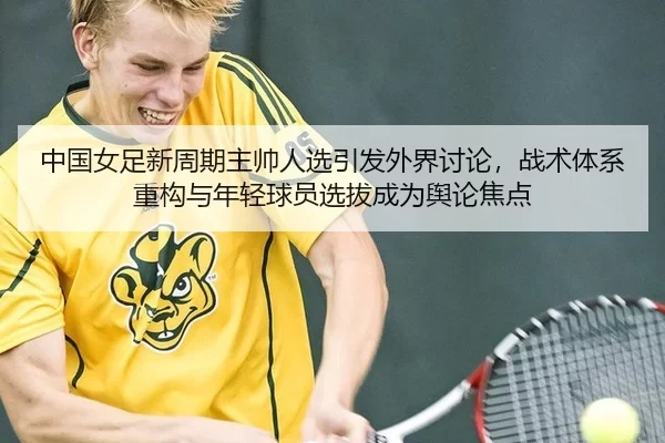 中国女足新周期主帅人选引发外界讨论，战术体系重构与年轻球员选拔成为舆论焦点